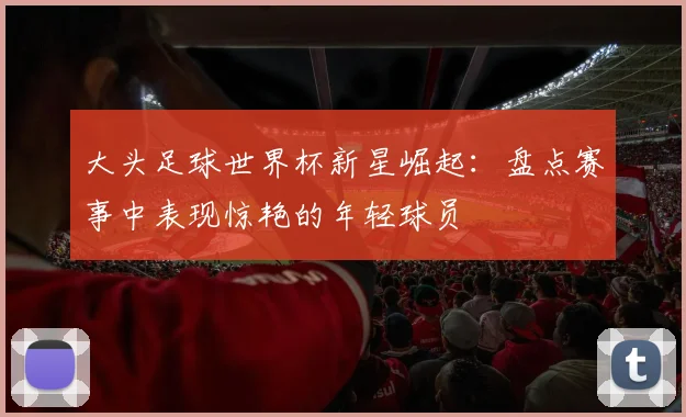 大头足球世界杯新星崛起：盘点赛事中表现惊艳的年轻球员