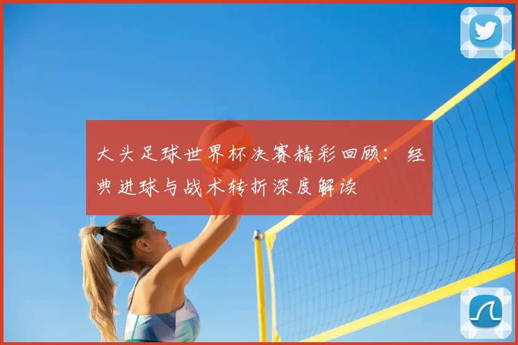 大头足球世界杯决赛精彩回顾：经典进球与战术转折深度解读
