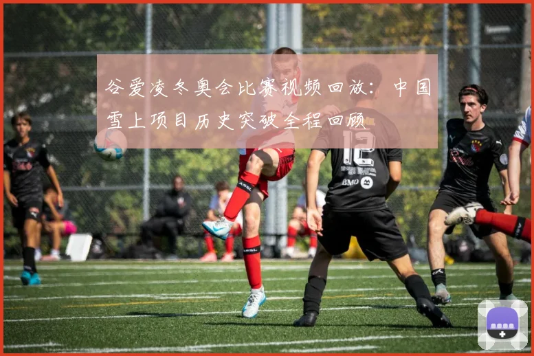 谷爱凌冬奥会比赛视频回放：中国雪上项目历史突破全程回顾