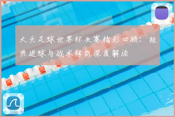 大头足球世界杯决赛精彩回顾：经典进球与战术转折深度解读