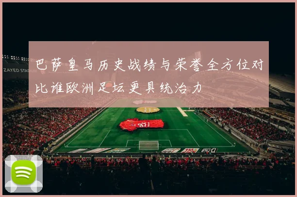 巴萨皇马历史战绩与荣誉全方位对比谁欧洲足坛更具统治力